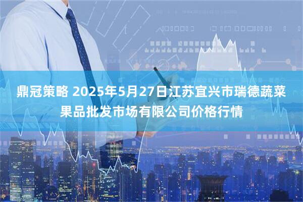 鼎冠策略 2025年5月27日江苏宜兴市瑞德蔬菜果品批发市场有限公司价格行情
