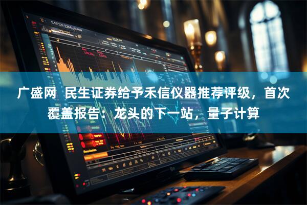 广盛网  民生证券给予禾信仪器推荐评级，首次覆盖报告：龙头的下一站，量子计算