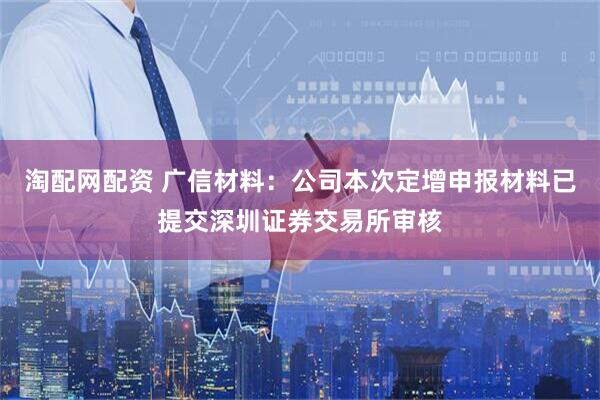 淘配网配资 广信材料：公司本次定增申报材料已提交深圳证券交易所审核