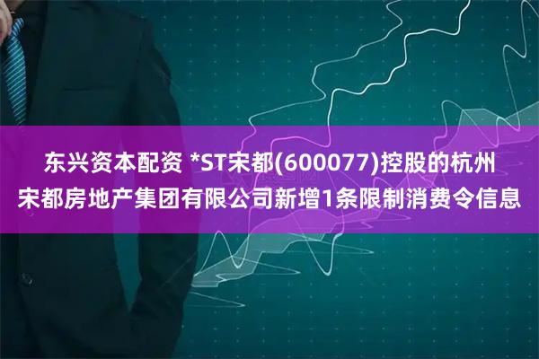 东兴资本配资 *ST宋都(600077)控股的杭州宋都房地产集团有限公司新增1条限制消费令信息