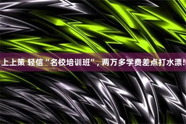 上上策 轻信“名校培训班”, 两万多学费差点打水漂!