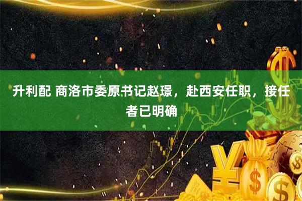 升利配 商洛市委原书记赵璟，赴西安任职，接任者已明确