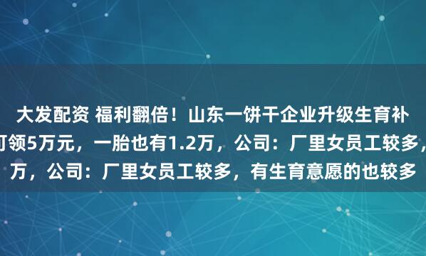 大发配资 福利翻倍!山东一饼干企业升级生育补贴标准,员工生三胎可领5万元,一胎也有1.2万,公司:厂里女员工较多,有生育意愿的也较多