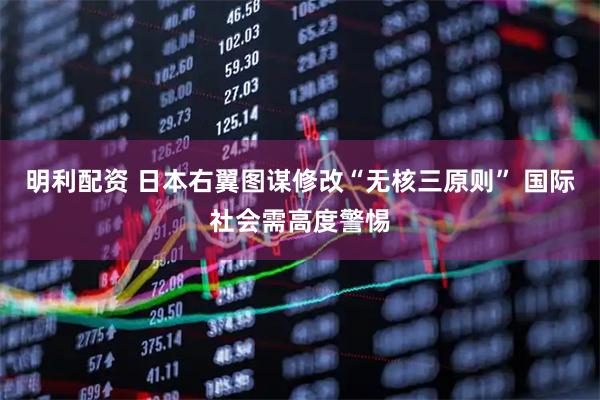 明利配资 日本右翼图谋修改“无核三原则” 国际社会需高度警惕