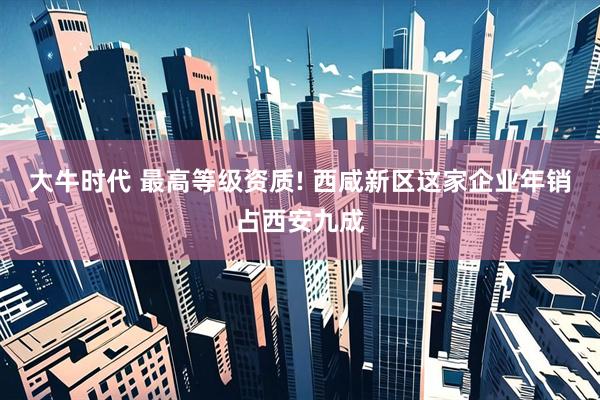 大牛时代 最高等级资质! 西咸新区这家企业年销占西安九成