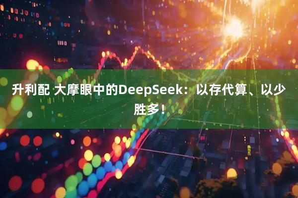 升利配 大摩眼中的DeepSeek:以存代算、以少胜多!