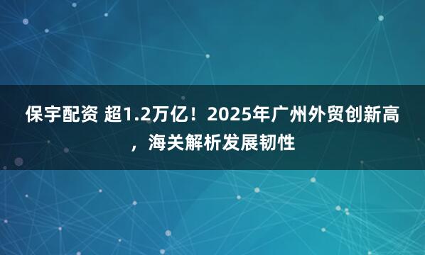 保宇配资 超1.2万亿!2025年广州外贸创新高,海关解析发展韧性