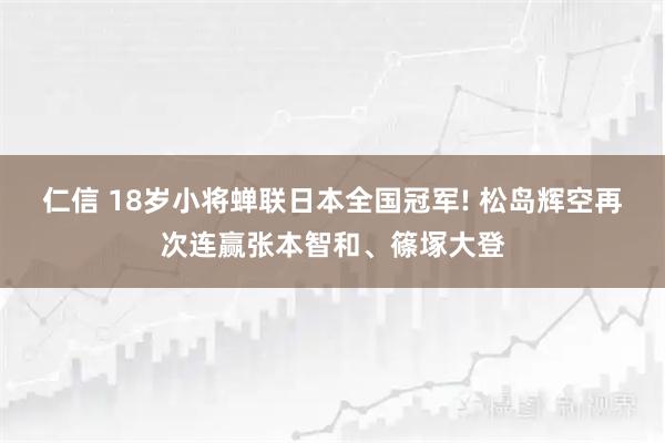 仁信 18岁小将蝉联日本全国冠军! 松岛辉空再次连赢张本智和、篠塚大登