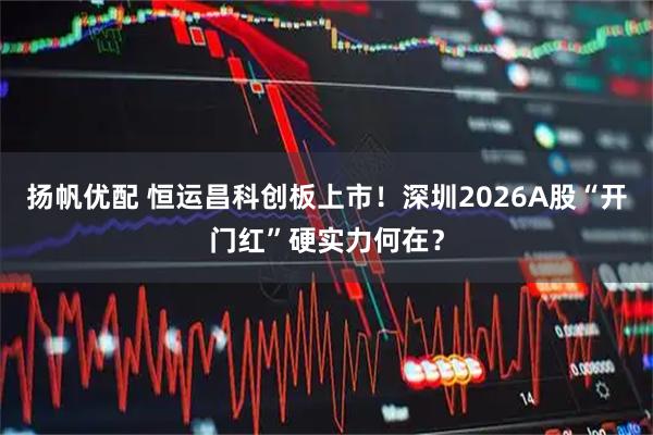 扬帆优配 恒运昌科创板上市！深圳2026A股“开门红”硬实力何在？