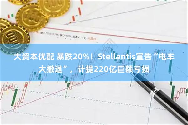 大资本优配 暴跌20%！Stellantis宣告“电车大撤退”，计提220亿巨额亏损