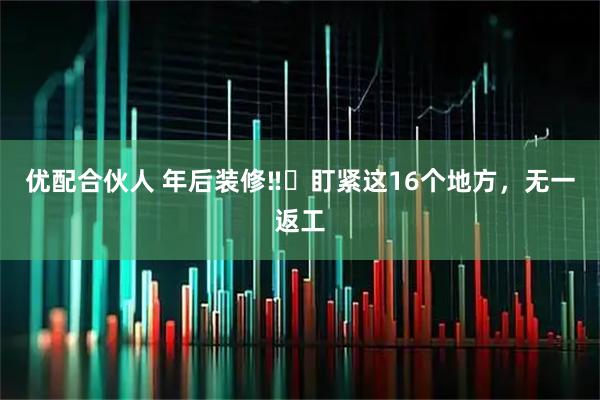 优配合伙人 年后装修‼️盯紧这16个地方，无一返工