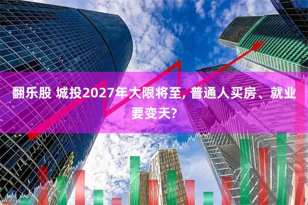 翻乐股 城投2027年大限将至, 普通人买房、就业要变天?