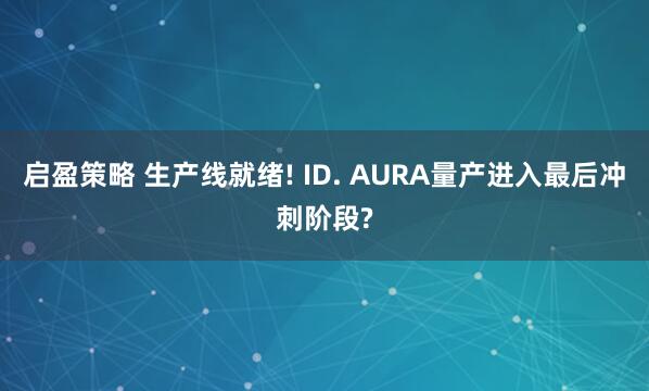 启盈策略 生产线就绪! ID. AURA量产进入最后冲刺阶段?