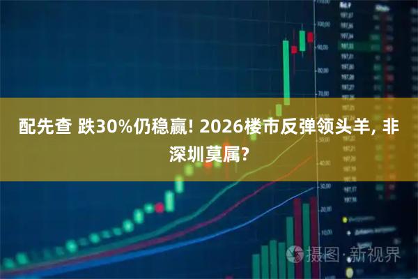 配先查 跌30%仍稳赢! 2026楼市反弹领头羊, 非深圳莫属?