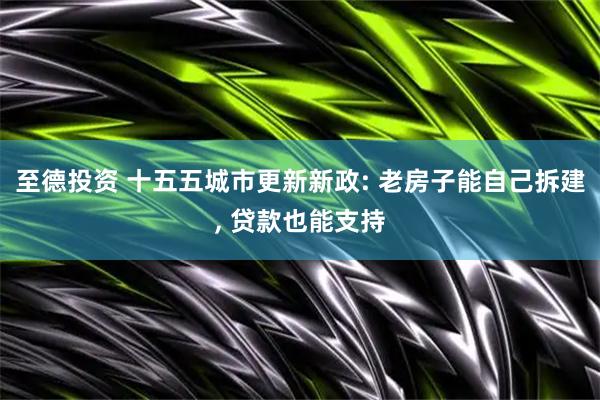 至德投资 十五五城市更新新政: 老房子能自己拆建, 贷款也能支持