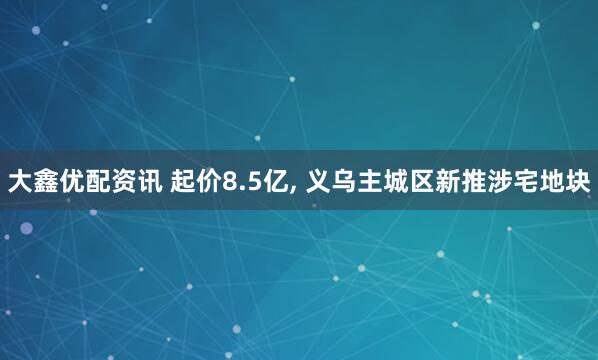 大鑫优配资讯 起价8.5亿, 义乌主城区新推涉宅地块